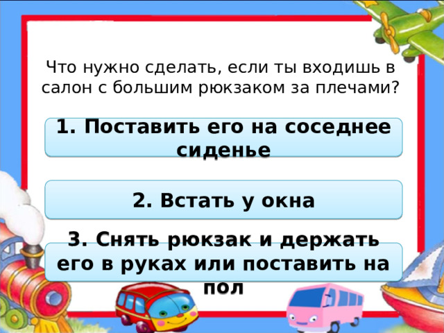 Что нужно сделать, если ты входишь в салон с большим рюкзаком за плечами? 1. Поставить его на соседнее сиденье 2. Встать у окна 3. Снять рюкзак и держать его в руках или поставить на пол  