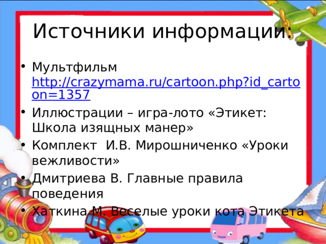 Источники информации: Мультфильм http://crazymama.ru/cartoon.php?id_cartoon=1357 Иллюстрации – игра-лото «Этикет: Школа изящных манер» Комплект И.В. Мирошниченко «Уроки вежливости» Дмитриева В. Главные правила поведения Хаткина М. Веселые уроки кота Этикета 