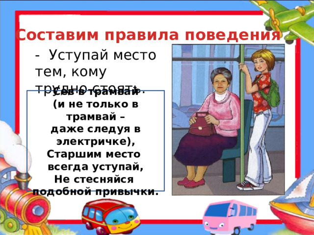 Составим правила поведения - Уступай место тем, кому трудно стоять. Сев в трамвай (и не только в трамвай – даже следуя в электричке), Старшим место всегда уступай, Не стесняйся подобной привычки.  