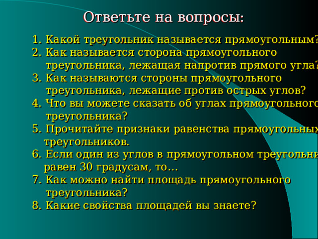 Ответьте на вопросы: 1. Какой треугольник называется прямоугольным? 2. Как называется сторона прямоугольного  треугольника, лежащая напротив прямого угла? 3. Как называются стороны прямоугольного  треугольника, лежащие против острых углов? 4. Что вы можете сказать об углах прямоугольного  треугольника? 5. Прочитайте признаки равенства прямоугольных  треугольников. 6. Если один из углов в прямоугольном треугольнике  равен 30 градусам, то… 7. Как можно найти площадь прямоугольного  треугольника? 8. Какие свойства площадей вы знаете? 