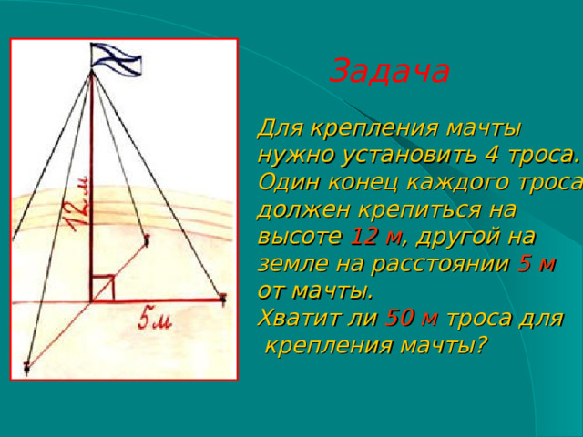 Задача Для крепления мачты нужно установить 4 троса. Один конец каждого троса должен крепиться на высоте 12 м , другой на земле на расстоянии 5 м  от мачты. Хватит ли 50 м троса для  крепления мачты? 