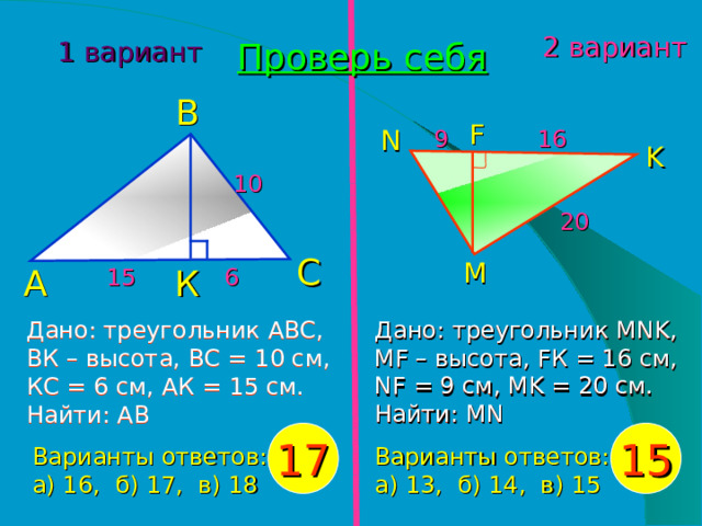 Проверь себя 1 вариант 2 вариант В 16 9 F N K 10 20 С 15 6 А К M Дано: треугольник АВС, ВК – высота, ВС = 10 см, КС = 6 см, АК = 15 см. Найти: АВ Дано: треугольник MNK , MF – высота, F К = 16 см, NF = 9 см, MK = 20 см. Найти: MN 17 15 Варианты ответов: а) 16, б) 17, в) 18 Варианты ответов: а) 13, б) 14, в) 15  