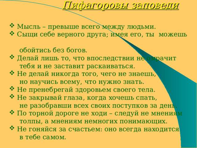  Пифагоровы заповеди   Мысль – превыше всего между людьми.  Сыщи себе верного друга; имея его, ты можешь  обойтись без богов.  Делай лишь то, что впоследствии не омрачит  тебя и не заставит раскаиваться.  Не делай никогда того, чего не знаешь,  но научись всему, что нужно знать.  Не пренебрегай здоровьем своего тела.  Не закрывай глаза, когда хочешь спать,  не разобравши всех своих поступков за день.  По торной дороге не ходи – следуй не мнениям  толпы, а мнениям немногих понимающих.  Не гоняйся за счастьем: оно всегда находится  в тебе самом. 