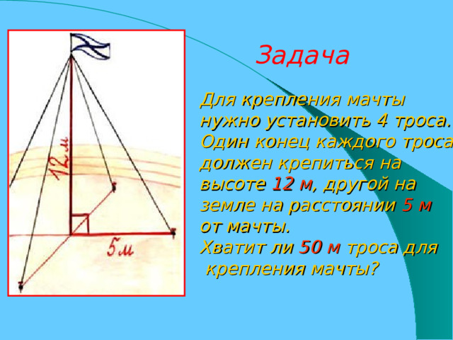 Задача Для крепления мачты нужно установить 4 троса. Один конец каждого троса должен крепиться на высоте 12 м , другой на земле на расстоянии 5 м  от мачты. Хватит ли 50 м троса для  крепления мачты? 