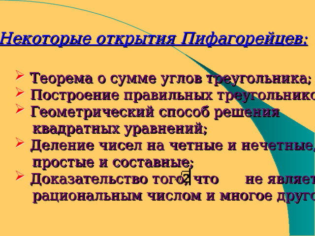 Некоторые открытия Пифагорейцев:  Теорема о сумме углов треугольника;  Построение правильных треугольников;  Геометрический способ решения  квадратных уравнений;  Деление чисел на четные и нечетные,  простые и составные;  Доказательство того, что не является  рациональным числом и многое другое. 