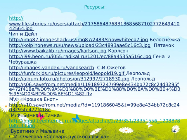 Ресурсы: http:// www.life-stories.ru/users/attach/2175864876831368568710277264941042564.jpg Чип и Дейл http://img87.imageshack.us/img87/2483/snowwhitecp7.jpg  Белоснежка http://kolpinonews.ru/u/news/upload/23c4893aae5c16c3.jpg  Пятачок http://www.baikalib.ru/images/karlson.jpg  Карлсон http://i99.beon.ru/i055.radikal.ru/1201/ec/88a4535a516c.jpg  Гена и Чебурашка http://images.yandex.ru/yandsearch  С.И.Ожегов http://funforkids.ru/pictures/leopold/leopold19.gif Леопольд http://album.foto.ru/photos/or/312997/2718930.jpg  Леопольд http://s06.savefrom.net/media/1191897247/99e8e434bb72c8c24d3295fe472f418e/%D0%9A%D1%80%D0%BE%D1%88%D0%BA%D0%B0+%D0%95%D0%BD%D0%BE%D1%82.flv М\Ф «Крошка Енот» http://s10.savefrom.net/media/?d=1191866045&t=99e8e434bb72c8c24d3295fe472f418e  М\Ф«Бимка и Тимка» http://img0.liveinternet.ru/images/attach/b/2/23/351/23351556_1208878086_33.jpg  Буратино и Мальвина С.И. Ожегова «Словарь русского языка».