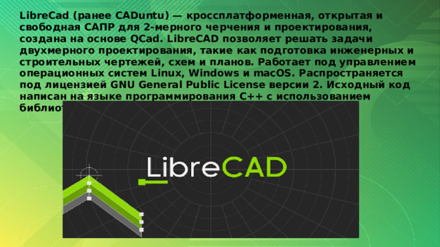 LibreCad (ранее CADuntu) — кроссплатформенная, открытая и свободная САПР для 2-мерного черчения и проектирования, создана на основе QCad. LibreCAD позволяет решать задачи двухмерного проектирования, такие как подготовка инженерных и строительных чертежей, схем и планов. Работает под управлением операционных систем Linux, Windows и macOS. Распространяется под лицензией GNU General Public License версии 2. Исходный код написан на языке программирования C++ с использованием библиотек Qt. 