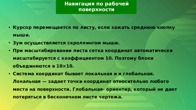 Навигация по рабочей поверхности Курсор перемещается по листу, если зажать среднюю кнопку мыши. Зум осуществляется скроллингом мыши. При масштабировании листа сетка координат автоматически масштабируется с коэффициентом 10. Поэтому блоки объединяются в 10×10. Система координат бывает локальная и и глобальная. Локальная — задает точки координат относительно любого места на поверхности. Глобальная- ориентир, который не дает потеряться в бесконечном листе чертежа. 