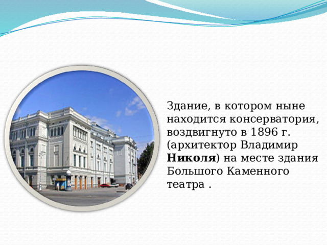 Здание, в котором ныне находится консерватория, воздвигнуто в 1896 г. (архитектор Владимир Николя ) на месте здания Большого Каменного театра . 
