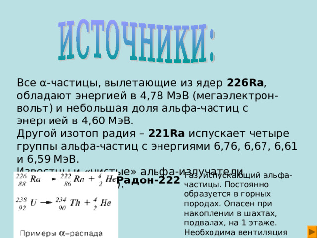 Все α-частицы, вылетающие из ядер 226Ra , обладают энергией в 4,78 МэВ (мегаэлектрон-вольт) и небольшая доля альфа-частиц с энергией в 4,60 МэВ. Другой изотоп радия – 221Ra испускает четыре группы aльфа-частиц с энергиями 6,76, 6,67, 6,61 и 6,59 МэВ. Известны и «чистые» альфа-излучатели (например, 222Rn). Радон-222