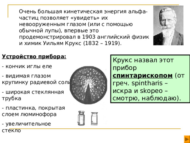Очень большая кинетическая энергия aльфа-частиц позволяет «увидеть» их невооруженным глазом (или с помощью обычной лупы), впервые это продемонстрировал в 1903 английский физик и химик Уильям Крукс (1832 – 1919). Устройство прибора: - кончик иглы еле - видимая глазом крупинку радиевой соли - широкая стеклянная трубка - пластинка, покрытая слоем люминофора - увеличительное стекло Крукс назвал этот прибор спинтарископом (от греч. spintharis – искра и skopeo – смотрю, наблюдаю).