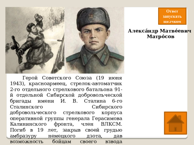 Алекса́ндр Матве́евич  Матро́сов   Герой Советского Союза (19 июня 1943), красноармеец, стрелок-автоматчик 2-го отдельного стрелкового батальона 91-й отдельной Сибирской добровольческой бригады имени И. В. Сталина 6-го Сталинского Сибирского добровольческого стрелкового корпуса оперативной группы генерала Герасимова Калининского фронта, член ВЛКСМ. Погиб в 19 лет, закрыв своей грудью амбразуру немецкого дзота, дав возможность бойцам своего взвода совершить атаку опорного пункта. 