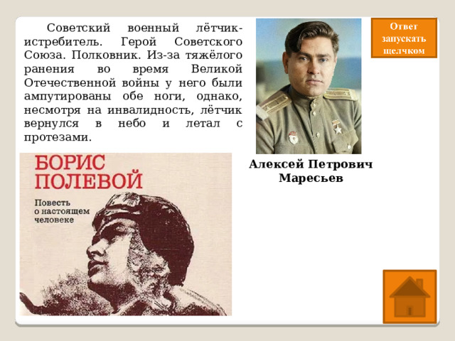  Советский военный лётчик-истребитель. Герой Советского Союза. Полковник. Из-за тяжёлого ранения во время Великой Отечественной войны у него были ампутированы обе ноги, однако, несмотря на инвалидность, лётчик вернулся в небо и летал с протезами. Алексей Петрович Маресьев 