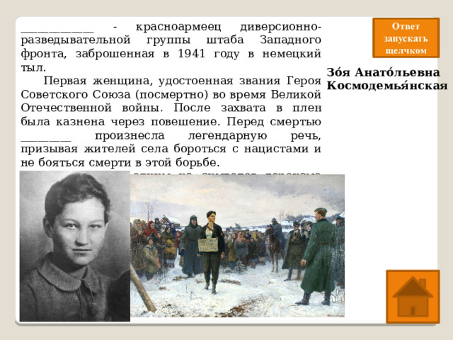 _____________ - красноармеец диверсионно-разведывательной группы штаба Западного фронта, заброшенная в 1941 году в немецкий тыл.  Первая женщина, удостоенная звания Героя Советского Союза (посмертно) во время Великой Отечественной войны . После захвата в плен была казнена через повешение. Перед смертью _________ произнесла легендарную речь, призывая жителей села бороться с нацистами и не бояться смерти в этой борьбе. ___________ стала одним из символов героизма советского народа в Великой Отечественной войне. Зо́я Анато́льевна Космодемья́нская 