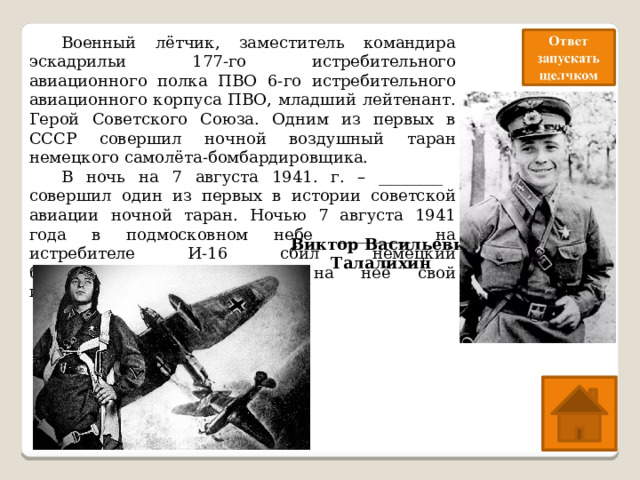  Военный лётчик, заместитель командира эскадрильи 177-го истребительного авиационного полка ПВО 6-го истребительного авиационного корпуса ПВО, младший лейтенант. Герой Советского Союза. Одним из первых в СССР совершил ночной воздушный таран немецкого самолёта-бомбардировщика.  В ночь на 7 августа 1941. г. – ________ совершил один из первых в истории советской авиации ночной таран. Ночью 7 августа 1941 года в подмосковном небе _________ на истребителе И-16 сбил немецкий бомбардировщик, направив на неё свой истребитель Виктор Васильевич Талалихин 
