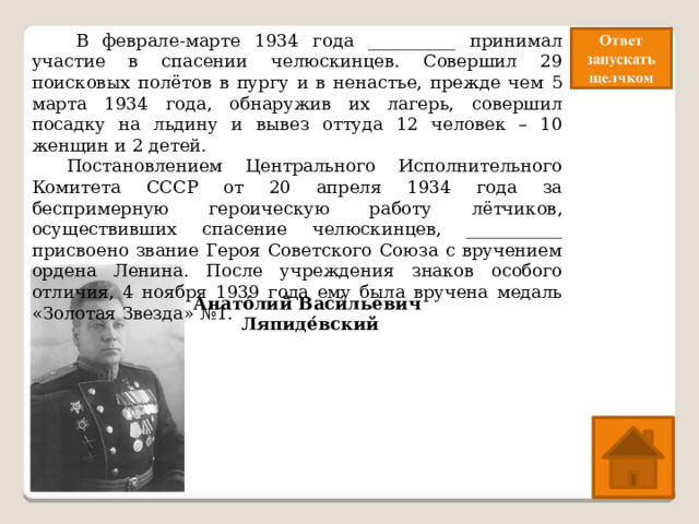   В феврале-марте 1934 года __________ принимал участие в спасении челюскинцев. Совершил 29 поисковых полётов в пургу и в ненастье, прежде чем 5 марта 1934 года, обнаружив их лагерь, совершил посадку на льдину и вывез оттуда 12 человек – 10 женщин и 2 детей.  Постановлением Центрального Исполнительного Комитета СССР от 20 апреля 1934 года за беспримерную героическую работу лётчиков, осуществивших спасение челюскинцев, ___________ присвоено звание Героя Советского Союза с вручением ордена Ленина. После учреждения знаков особого отличия, 4 ноября 1939 года ему была вручена медаль «Золотая Звезда» №1. Анато́лий Васи́льевич Ляпиде́вский 