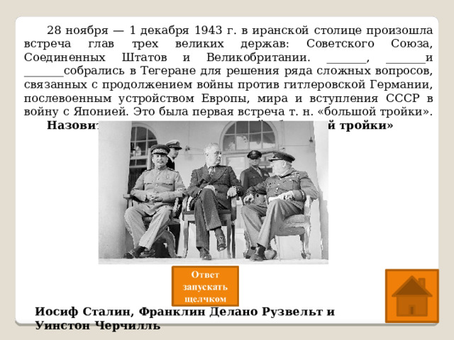  28 ноября — 1 декабря 1943 г. в иранской столице произошла встреча глав трех великих держав: Советского Союза, Соединенных Штатов и Великобритании. _______, _______и _______собрались в Тегеране для решения ряда сложных вопросов, связанных с продолжением войны против гитлеровской Германии, послевоенным устройством Европы, мира и вступления СССР в войну с Японией. Это была первая встреча т. н. «большой тройки».  Назовите имена представителей «большой тройки» Иосиф Сталин, Франклин Делано Рузвельт и Уинстон Черчилль 