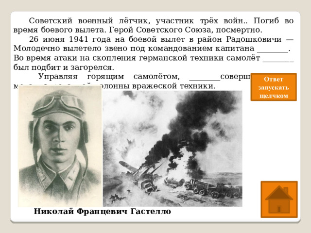  Советский военный лётчик, участник трёх войн.. Погиб во время боевого вылета. Герой Советского Союза, посмертно.  26 июня 1941 года на боевой вылет в район Радошковичи — Молодечно вылетело звено под командованием капитана ________. Во время атаки на скопления германской техники самолёт ________ был подбит и загорелся.   Управляя горящим самолётом, ________совершил таран механизированной колонны вражеской техники. Николай Францевич Гастелло 