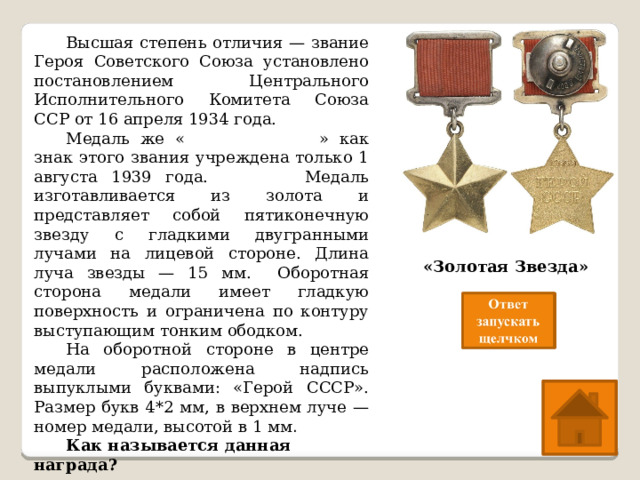  Высшая степень отличия — звание Героя Советского Союза установлено постановлением Центрального Исполнительного Комитета Союза ССР от 16 апреля 1934 года.  Медаль же « Золотая Звезда » как знак этого звания учреждена только 1 августа 1939 года. Медаль изготавливается из золота и представляет собой пятиконечную звезду с гладкими двугранными лучами на лицевой стороне. Длина луча звезды — 15 мм. Оборотная сторона медали имеет гладкую поверхность и ограничена по контуру выступающим тонким ободком.  На оборотной стороне в центре медали расположена надпись выпуклыми буквами: «Герой СССР». Размер букв 4*2 мм, в верхнем луче — номер медали, высотой в 1 мм .  Как называется данная награда? «Золотая Звезда» 
