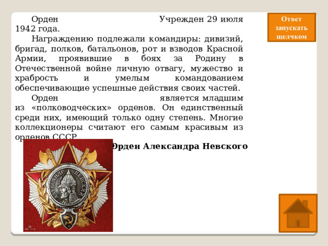  Орден Александра Невского Учрежден 29 июля 1942 года.  Награждению подлежали командиры: дивизий, бригад, полков, батальонов, рот и взводов Красной Армии, проявившие в боях за Родину в Отечественной войне личную отвагу, мужество и храбрость и умелым командованием обеспечивающие успешные действия своих частей.  Орден Александра Невского является младшим из «полководческих» орденов. Он единственный среди них, имеющий только одну степень. Многие коллекционеры считают его самым красивым из орденов СССР.   Какой это орден?  Орден Александра Невского 