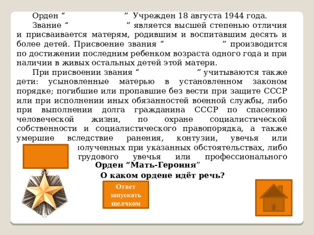  Орден “ Мать-Героиня ” Учрежден 18 августа 1944 года.  Звание “ Мать-героиня ” является высшей степенью отличия и присваивается матерям, родившим и воспитавшим десять и более детей. Присвоение звания “ Мать-героиня ” производится по достижении последним ребенком возраста одного года и при наличии в живых остальных детей этой матери.  При присвоении звания “ Мать-героиня ” учитываются также дети: усыновленные матерью в установленном законом порядке; погибшие или пропавшие без вести при защите СССР или при исполнении иных обязанностей военной службы, либо при выполнении долга гражданина СССР по спасению человеческой жизни, по охране социалистической собственности и социалистического правопорядка, а также умершие вследствие ранения, контузии, увечья или заболевания, полученных при указанных обстоятельствах, либо вследствие трудового увечья или профессионального заболевания.    О каком ордене идёт речь? Орден “Мать-Героиня ” 