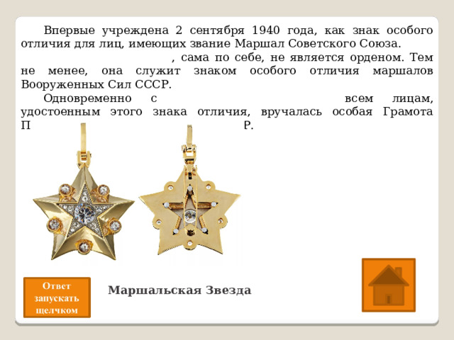  Впервые учреждена 2 сентября 1940 года, как знак особого отличия для лиц, имеющих звание Маршал Советского Союза.  Маршальская звезда , сама по себе, не является орденом. Тем не менее, она служит знаком особого отличия маршалов Вооруженных Сил СССР.  Одновременно с Маршальской Звездой всем лицам, удостоенным этого знака отличия, вручалась особая Грамота Президиума Верховного Совета СССР.  О какой награде идёт речь? Маршальская Звезда 