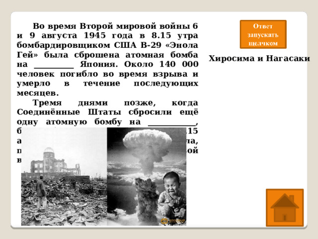  Во время Второй мировой войны 6 и 9 августа 1945 года в 8.15 утра бомбардировщиком США B-29 «Энола Гей» была сброшена атомная бомба на __________ Япония. Около 140 000 человек погибло во время взрыва и умерло в течение последующих месяцев.  Тремя днями позже, когда Соединённые Штаты сбросили ещё одну атомную бомбу на ____________, было убито около 80 000 человек.15 августа Япония капитулировала, положив этим конец Второй мировой войн Хиросима и Нагасаки 