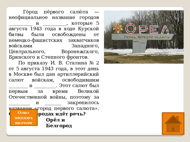   Го́род пе́рвого салю́та — неофициальное название городов __________ и __________, которые 5 августа 1943 года в ходе Курской битвы были освобождены от немецко-фашистских захватчиков войсками Западного, Центрального, Воронежского, Брянского и Степного фронтов.  По приказу И. В. Сталина № 2 от 5 августа 1943 года, в этот день в Москве был дан артиллерийский салют войскам, освободившим ________ и _________. Этот салют был первым за время Великой Отечественной войны, поэтому за _________ и _______ закрепилось название «город первого салюта». О каких городах идёт речь? Орёл и Белгород 