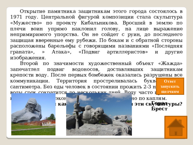 Открытие памятника защитникам этого города состоялось в 1971 году. Центральной фигурой композиции стала скульптура «Мужество» по проекту Кибальникова. Вросший в землю по плечи воин упрямо наклонил голову, на лице выражение непримиримого упорства. Он не сойдет с руин, до последнего защищая вверенные ему рубежи. По бокам и с обратной стороны расположены барельефы с говорящими названиями «Последняя граната», » Атака», «Подвиг артиллеристов» и другие изображения.  Второй по значимости художественный объект «Жажда» запечатлел подвиг водоносов, доставлявших защитникам крепости воду. После первых бомбежек оказались разрушены все коммуникации. Территория простреливалась буквально до сантиметра. Без еды человек в состоянии прожить 2-3 недели, без воды срок сократится до нескольких дней. Воду часто приносили прямо в касках и экономили, раздавая буквально по каплям.  Защитникам какого города посвящены эти скульптуры? Город Брест 