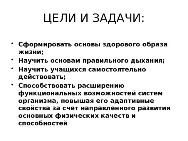 ЦЕЛИ И ЗАДАЧИ: Сформировать основы здорового образа жизни; Научить основам правильного дыхания; Научить учащихся самостоятельно действовать; Способствовать расширению функциональных возможностей систем организма, повышая его адаптивные свойства за счет направленного развития основных физических качеств и способностей 