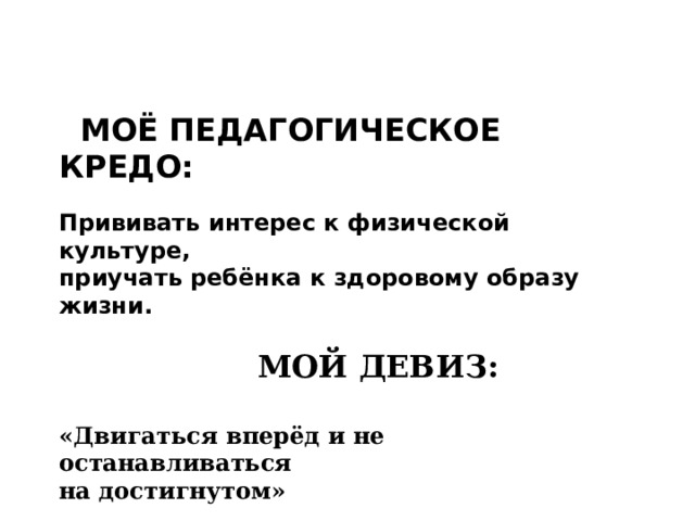    МОЁ ПЕДАГОГИЧЕСКОЕ КРЕДО:  Прививать интерес к физической культуре, приучать ребёнка к здоровому образу жизни.     МОЙ ДЕВИЗ:  «Двигаться вперёд и не останавливаться на достигнутом»  