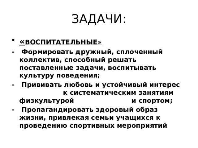 ЗАДАЧИ: « ВОСПИТАТЕЛЬНЫЕ» - Формировать дружный, сплоченный коллектив, способный решать поставленные задачи, воспитывать культуру поведения; - Прививать любовь и устойчивый интерес к систематическим занятиям физкультурой и спортом; - Пропагандировать здоровый образ жизни, привлекая семьи учащихся к проведению спортивных мероприятий 