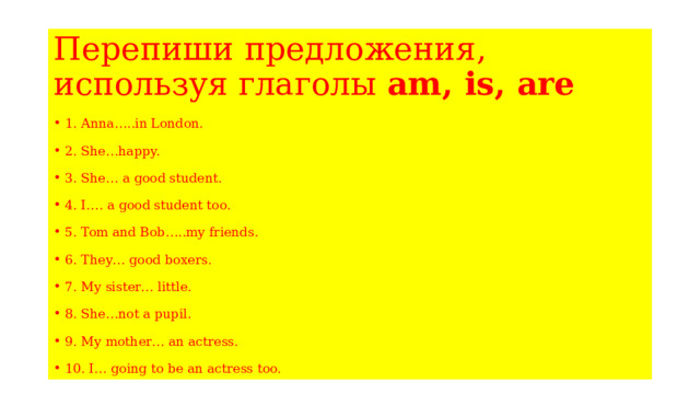 Перепиши предложения, используя глаголы am, is, are 1. Anna…..in London. 2. She…happy. 3. She… a good student. 4. I…. a good student too. 5. Tom and Bob…..my friends. 6. They… good boxers. 7. My sister… little. 8. She…not a pupil. 9. My mother… an actress. 10. I… going to be an actress too. 