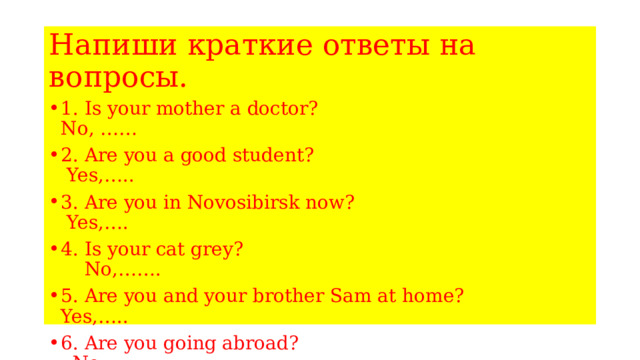 Напиши краткие ответы на вопросы. 1. Is your mother a doctor? No, …… 2. Are you a good student? Yes,….. 3. Are you in Novosibirsk now? Yes,…. 4. Is your cat grey? No,……. 5. Are you and your brother Sam at home? Yes,….. 6. Are you going abroad? No,…. 