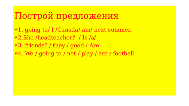 Построй предложения 1. going to/ I /Canada/ am/ next summer. 2.She /headteacher? / Is /a/ 3. friends? / they / good / Are 4. We / going to / not / play / are / football. 