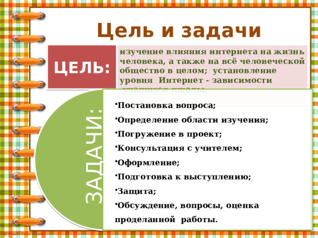 ЗАДАЧИ: Цель и задачи ЦЕЛЬ: изучение влияния интернета на жизнь человека, а также на всё человеческой общество в целом; установление уровня Интернет - зависимости  учащихся школы. Постановка вопроса; Определение области изучения; Погружение в проект; Консультация с учителем; Оформление; Подготовка к выступлению; Защита; Обсуждение, вопросы, оценка проделанной работы. Постановка вопроса; Определение области изучения; Погружение в проект; Консультация с учителем; Оформление; Подготовка к выступлению; Защита; Обсуждение, вопросы, оценка проделанной работы. 