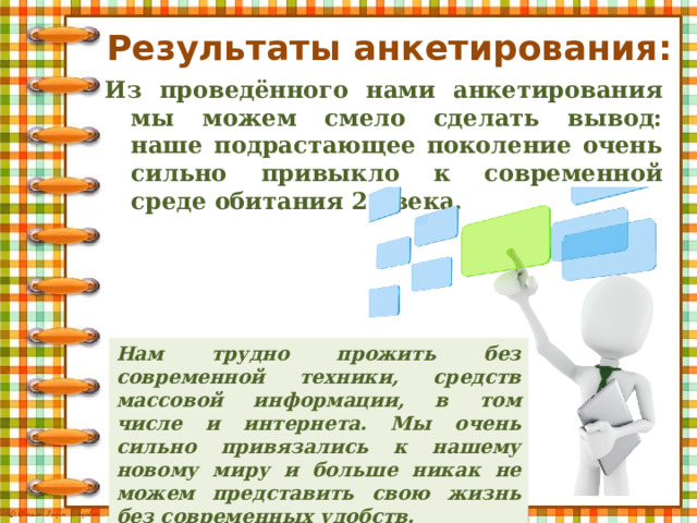 Результаты анкетирования: Из проведённого нами анкетирования мы можем смело сделать вывод: наше подрастающее поколение очень сильно привыкло к современной среде обитания 21 века. Нам трудно прожить без современной техники, средств массовой информации, в том числе и интернета. Мы очень сильно привязались к нашему новому миру и больше никак не можем представить свою жизнь без современных удобств. 