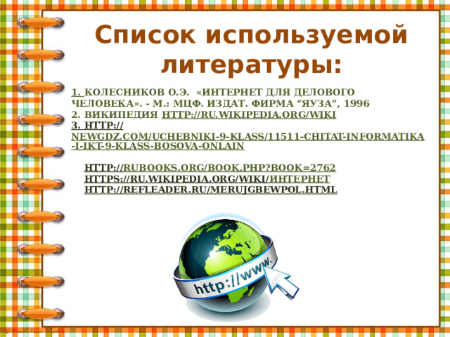 Список используемой литературы: 1. Колесников О.Э.  «Интернет для делового человека». - M.: МЦФ. Издат. фирма “Яуза”, 1996  2. википедия http://ru.wikipedia.org/wiki  3. http :// newgdz.com/uchebniki-9-klass/11511-chitat-informatika-i-ikt-9-klass-bosova-onlain   http :// rubooks.org/book.php?book=2762   https ://ru.wikipedia.org/wiki/ Интернет    http :// refleader.ru/merujgbewpol.html 