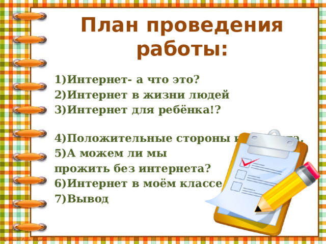 План проведения работы: 1)Интернет- а что это? 2)Интернет в жизни людей 3)Интернет для ребёнка!? 4)Положительные стороны интернета. 5)А можем ли мы прожить без интернета? 6)Интернет в моём классе 7)Вывод 