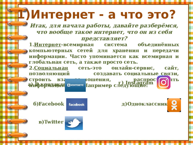 1)Интернет - а что это?   Итак, для начала работы, давайте разберёмся, что вообще такое интернет, что он из себя представляет? 1. Интернет -всемирная система объединённых компьютерных сетей для хранения и передачи информации. Часто упоминается как всемирная и глобальная сеть, а также просто сеть. 2. Социальная сеть-это онлайн-сервис, сайт, позволяющий создавать социальные связи, строить взаимоотношения, распространять информацию и др. Например следующие: г) Instagram а) В контакте б)Facebook д)Одноклассники в)Twitter 