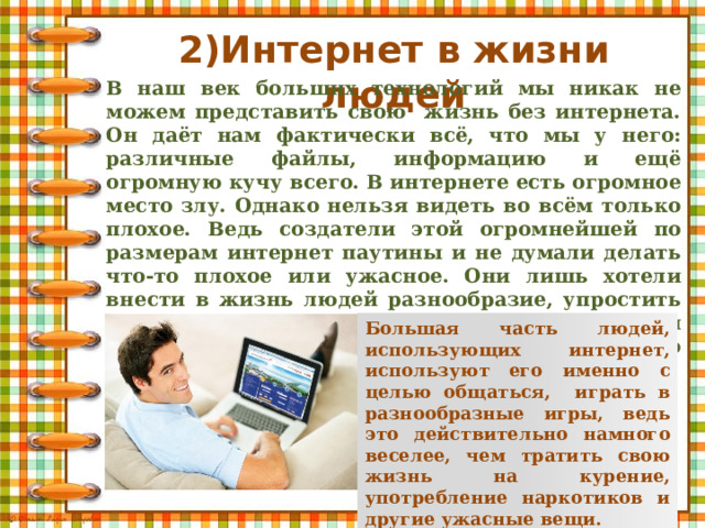 2)Интернет в жизни людей В наш век больших технологий мы никак не можем представить свою жизнь без интернета. Он даёт нам фактически всё, что мы у него: различные файлы, информацию и ещё огромную кучу всего. В интернете есть огромное место злу. Однако нельзя видеть во всём только плохое. Ведь создатели этой огромнейшей по размерам интернет паутины и не думали делать что-то плохое или ужасное. Они лишь хотели внести в жизнь людей разнообразие, упростить их жизнь, позволить людям общаться не выходя из дома на больших расстояниях. И это действительно так и есть. Большая часть людей, использующих интернет, используют его именно с целью общаться, играть в разнообразные игры, ведь это действительно намного веселее, чем тратить свою жизнь на курение, употребление наркотиков и другие ужасные вещи. 