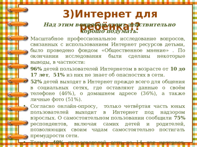 3)Интернет для ребёнка!? Над этим вопросом стоит действительно хорошо подумать. Масштабное профессиональное исследование вопросов, связанных с использованием Интернет ресурсов детьми, было проведено фондом «Общественное мнение» . По окончании исследования были сделаны некоторые выводы, в частности: 96% детей пользователей Интернетом в возрасте от 10 до 17 лет , 51% из них не знает об опасностях в сети. 52% детей выходят в Интернет прежде всего для общения в социальных сетях, где оставляют данные о своём телефоне (46%), о домашнем адресе (36%), а также личные фото (51%). Согласно онлайн-опросу, только четвёртая часть юных пользователей выходит в Интернет под надзором взрослых. О самостоятельном пользовании сообщили 75% респондентов, включая самих детей и родителей, позволяющих своим чадам самостоятельно постигать премудрости сети. Только 48% пользователей сети до 14 лет интернет-ресурсов с нежелательным содержимым не просматривают. 