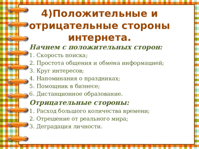 4)Положительные и отрицательные стороны интернета.   Начнем с положительных сторон: 1. Скорость поиска; 2. Простота общения и обмена информацией; 3. Круг интересов; 4. Напоминания о праздниках; 5. Помощник в бизнесе; 6. Дистанционное образование. Отрицательные стороны: 1. Расход большого количества времени; 2. Отрешение от реального мира; 3. Деградация личности. 