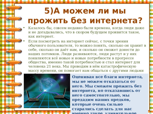 5)А можем ли мы прожить без интернета? Казалось бы, совсем недавно были времена, когда люди даже и не догадывались, что в скором будущем проявится такое, как интернет. Если посмотреть на интернет сейчас, с точки зрения обычного пользователя, то можно понять, сколько он хранит в себе, сколько он даёт нам, и сколько он сможет донести до наших потомков. Люди развиваются, люди растут и у них появляются всё новые и новые потребности в прогрессе общества, именно такой потребностью и стал интернет для человека 21 века. Мы проводим в нём катастрофическую массу времени, он помогает нам общаться с другими людьми на больших расстояниях. Оценивая все благи интернета, мы не можем отказаться от него. Мы сможем прожить без интернета, но отказавшись от него самостоятельно, мы предадим наших предков, которые очень сильно старались сделать для нас именно такое, удивительное будущее. 