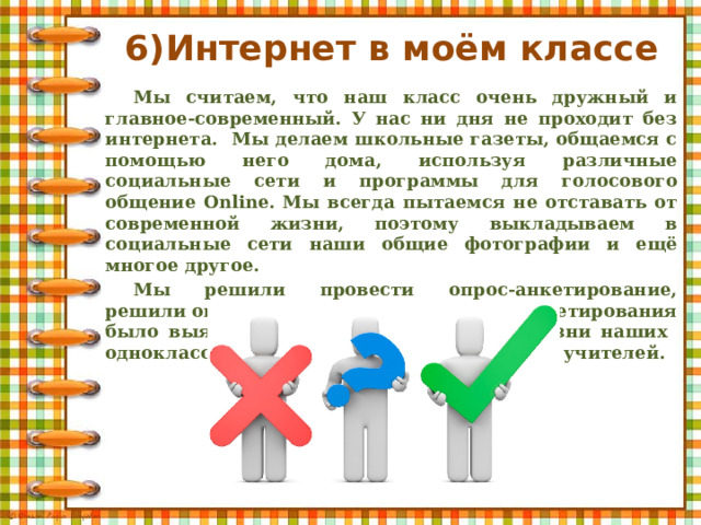 6)Интернет в моём классе Мы считаем, что наш класс очень дружный и главное-современный. У нас ни дня не проходит без интернета. Мы делаем школьные газеты, общаемся с помощью него дома, используя различные социальные сети и программы для голосового общение Online. Мы всегда пытаемся не отставать от современной жизни, поэтому выкладываем в социальные сети наши общие фотографии и ещё многое другое. Мы решили провести опрос-анкетирование, решили опереться на практику. Целью анкетирования было выяснить значение интернета в жизни наших одноклассников, учащихся нашей школы и учителей. 