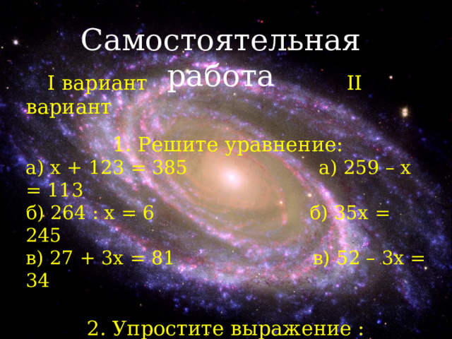 Самостоятельная работа  I вариант     II вариант  1. Решите уравнение: а) x + 123 = 385 а) 259 – х = 113 б) 264 : х = 6 б) 35х = 245 в) 27 + 3х = 81 в) 52 – 3х = 34 2. Упростите выражение : а) 38 + 247 + 62 – 47 а) 6х + 5х + 2х + 7 б) 7 + 6 y + y + 4 б) 351 + 95 – 51 + 5  