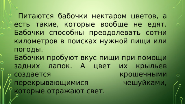 Питаются бабочки нектаром цветов, а есть такие, которые вообще не едят. Бабочки способны преодолевать сотни километров в поисках нужной пищи или погоды.  Бабочки пробуют вкус пищи при помощи задних лапок. А цвет их крыльев создается крошечными перекрывающимися чешуйками, которые отражают свет. 