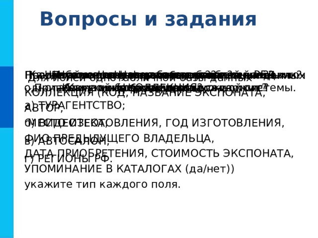 Вопросы и задания Что такое информационная система? Приведите пример информационной системы. Что такое база данных? Какие базы данных называются реляционными? Что такое запись?  Какую информацию она содержит? Что такое поле? Какую информацию содержит поле? Перечислите основные типы полей РБД.  Для полей однотабличной базы данных КОЛЛЕКЦИЯ (КОД, НАЗВАНИЕ ЭКСПОНАТА, АВТОР,  МЕСТО ИЗГОТОВЛЕНИЯ, ГОД ИЗГОТОВЛЕНИЯ, ФИО ПРЕДЫДУЩЕГО ВЛАДЕЛЬЦА, ДАТА ПРИОБРЕТЕНИЯ, СТОИМОСТЬ ЭКСПОНАТА, УПОМИНАНИЕ В КАТАЛОГАХ (да/нет)) укажите тип каждого поля. Что такое ключ таблицы базы данных? Что может служить ключом в базе данных КОЛЛЕКЦИЯ? Продумайте состав, типы полей и ключ однотабличной базы данных: а) ТУРАГЕНТСТВО; б) ВИДЕОТЕКА; в) АВТОСАЛОН; г) РЕГИОНЫ РФ. Назовите основные способы организации данных в базах данных. 