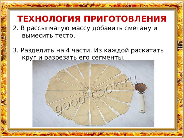 ТЕХНОЛОГИЯ ПРИГОТОВЛЕНИЯ 2. В рассыпчатую массу добавить сметану и вымесить тесто. 3. Разделить на 4 части. Из каждой раскатать круг и разрезать его сегменты. 