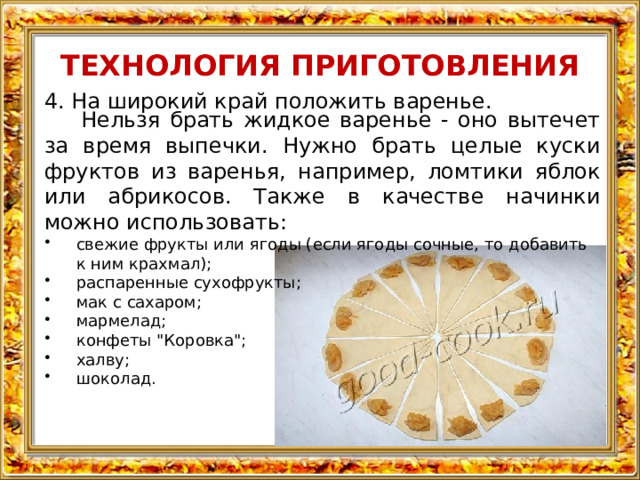 ТЕХНОЛОГИЯ ПРИГОТОВЛЕНИЯ 4. На широкий край положить варенье. Нельзя брать жидкое варенье - оно вытечет за время выпечки. Нужно брать целые куски фруктов из варенья, например, ломтики яблок или абрикосов. Также в качестве начинки можно использовать: свежие фрукты или ягоды (если ягоды сочные, то добавить к ним крахмал); распаренные сухофрукты; мак с сахаром; мармелад; конфеты 